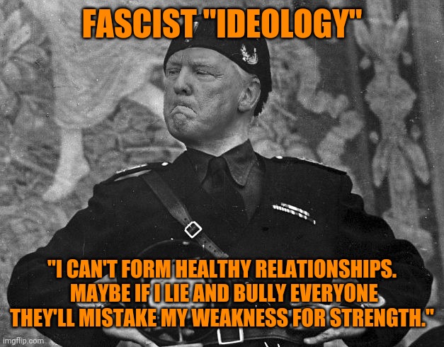 Fascist Trump | FASCIST "IDEOLOGY"; "I CAN'T FORM HEALTHY RELATIONSHIPS.  MAYBE IF I LIE AND BULLY EVERYONE THEY'LL MISTAKE MY WEAKNESS FOR STRENGTH." | image tagged in fascist trump | made w/ Imgflip meme maker