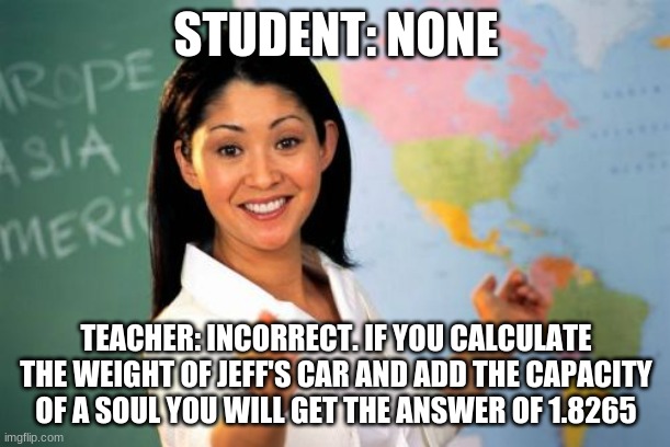 Unhelpful High School Teacher Meme | STUDENT: NONE TEACHER: INCORRECT. IF YOU CALCULATE THE WEIGHT OF JEFF'S CAR AND ADD THE CAPACITY OF A SOUL YOU WILL GET THE ANSWER OF 1.8265 | image tagged in memes,unhelpful high school teacher | made w/ Imgflip meme maker