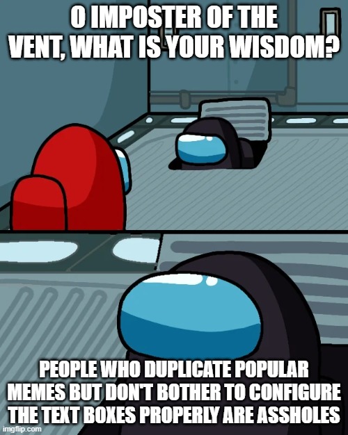 It do be like that tho | O IMPOSTER OF THE VENT, WHAT IS YOUR WISDOM? PEOPLE WHO DUPLICATE POPULAR MEMES BUT DON'T BOTHER TO CONFIGURE THE TEXT BOXES PROPERLY ARE ASSHOLES | image tagged in impostor of the vent | made w/ Imgflip meme maker