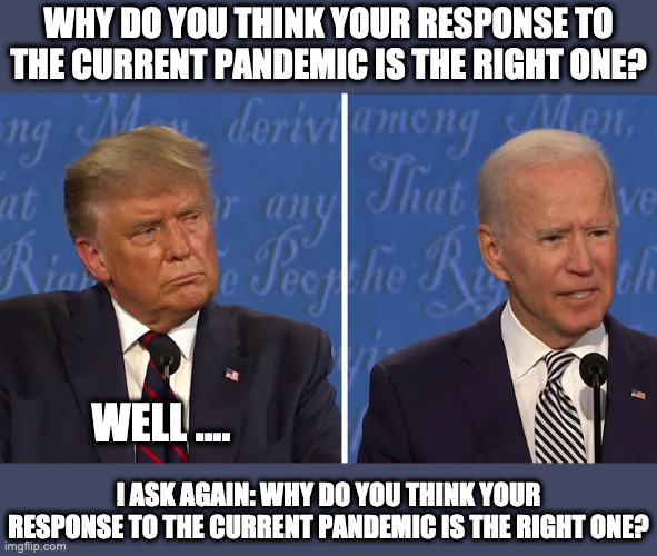When debate questions are posed | WHY DO YOU THINK YOUR RESPONSE TO THE CURRENT PANDEMIC IS THE RIGHT ONE? WELL .... I ASK AGAIN: WHY DO YOU THINK YOUR RESPONSE TO THE CURRENT PANDEMIC IS THE RIGHT ONE? | image tagged in debate,presidential debate,donald trump,joe biden | made w/ Imgflip meme maker