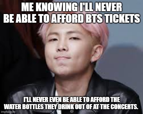 BTS | ME KNOWING I'LL NEVER BE ABLE TO AFFORD BTS TICKETS; I'LL NEVER EVEN BE ABLE TO AFFORD THE WATER BOTTLES THEY DRINK OUT OF AT THE CONCERTS. | image tagged in bts | made w/ Imgflip meme maker