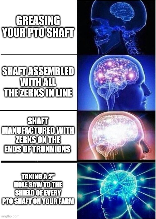Expanding Brain Meme | GREASING YOUR PTO SHAFT; SHAFT ASSEMBLED WITH ALL THE ZERKS IN LINE; SHAFT MANUFACTURED WITH ZERKS ON THE ENDS OF TRUNNIONS; TAKING A 2" HOLE SAW TO THE SHIELD OF EVERY PTO SHAFT ON YOUR FARM | image tagged in memes,expanding brain,farming | made w/ Imgflip meme maker