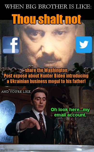 Facebook and Twitter is censoring shares of this Washington Post exposé of Hunter Biden | WHEN BIG BROTHER IS LIKE:; Thou shalt not; share the Washington
Post exposé about Hunter Biden introducing
a Ukrainian business mogul to his father! AND YOU'RE LIKE; Oh look here...my email account. | image tagged in twitter,facebook,censorship,washington post story on hunter bidens ukraine dealings,social media,protecting joe biden | made w/ Imgflip meme maker