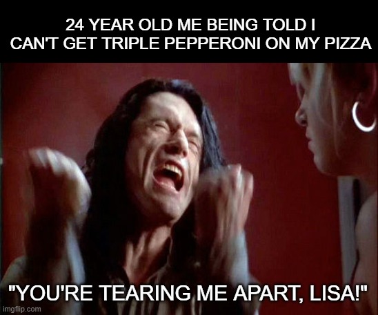 No one out-pizzas the Room | 24 YEAR OLD ME BEING TOLD I CAN'T GET TRIPLE PEPPERONI ON MY PIZZA; "YOU'RE TEARING ME APART, LISA!" | image tagged in tommy wiseau,pizza,infinite sadness | made w/ Imgflip meme maker