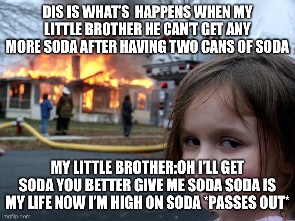 Ok bro here’s your soda | DIS IS WHAT’S  HAPPENS WHEN MY LITTLE BROTHER HE CAN’T GET ANY MORE SODA AFTER HAVING TWO CANS OF SODA; MY LITTLE BROTHER:OH I’LL GET SODA YOU BETTER GIVE ME SODA SODA IS MY LIFE NOW I’M HIGH ON SODA *PASSES OUT* | image tagged in memes,disaster girl | made w/ Imgflip meme maker