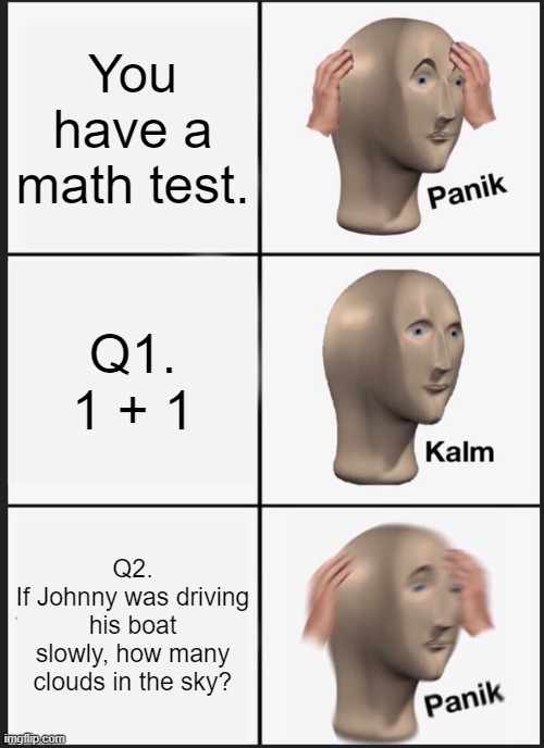 Much fun | You have a math test. Q1.
1 + 1; Q2.
If Johnny was driving his boat slowly, how many clouds in the sky? | image tagged in memes,panik kalm panik,funny memes | made w/ Imgflip meme maker