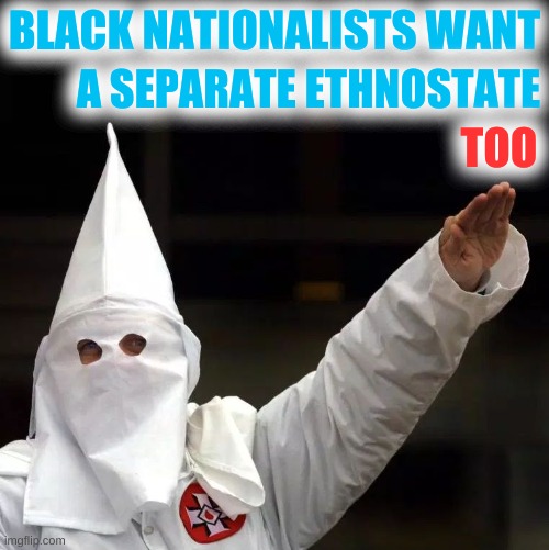 break up america | BLACK NATIONALISTS WANT; A SEPARATE ETHNOSTATE; TOO | image tagged in kkk,white nationalism,black nationalism,trump 2020,tucker klannerson,tucker carlson | made w/ Imgflip meme maker