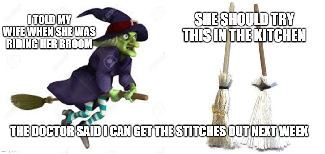 Halloween | SHE SHOULD TRY THIS IN THE KITCHEN; I TOLD MY
WIFE WHEN SHE WAS RIDING HER BROOM; THE DOCTOR SAID I CAN GET THE STITCHES OUT NEXT WEEK | image tagged in halloween,witch,2020,trick or treat,spooky,candy | made w/ Imgflip meme maker