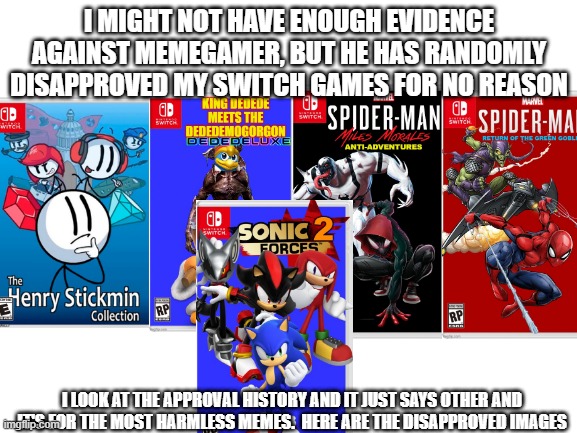 you know, you can't possibly support him when this comes out. | I MIGHT NOT HAVE ENOUGH EVIDENCE AGAINST MEMEGAMER, BUT HE HAS RANDOMLY DISAPPROVED MY SWITCH GAMES FOR NO REASON; I LOOK AT THE APPROVAL HISTORY AND IT JUST SAYS OTHER AND IT'S FOR THE MOST HARMLESS MEMES.  HERE ARE THE DISAPPROVED IMAGES | image tagged in blank white template,imgflip,do not ignore this or i swear | made w/ Imgflip meme maker