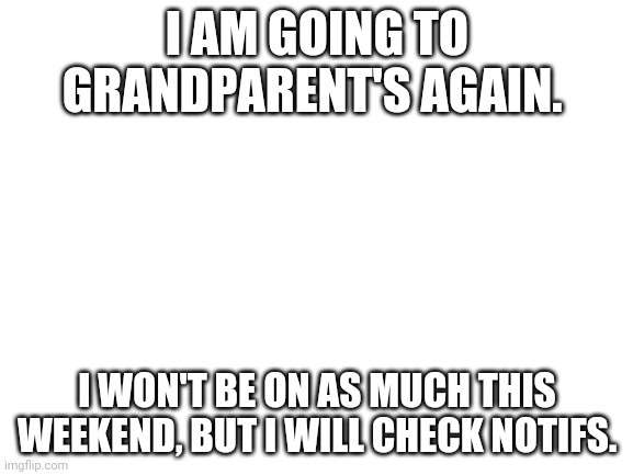 Blank White Template | I AM GOING TO GRANDPARENT'S AGAIN. I WON'T BE ON AS MUCH THIS WEEKEND, BUT I WILL CHECK NOTIFS. | image tagged in blank white template | made w/ Imgflip meme maker