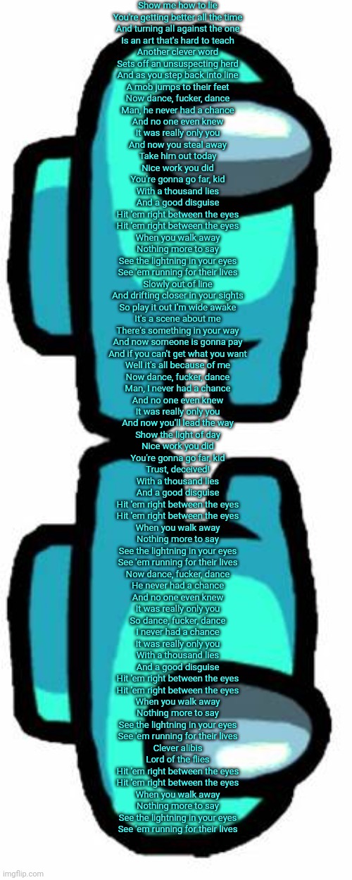 Show me how to lie
You're getting better all the time
And turning all against the one
Is an art that's hard to teach
Another clever word
Sets off an unsuspecting herd
And as you step back into line
A mob jumps to their feet
Now dance, fucker, dance
Man, he never had a chance
And no one even knew
It was really only you
And now you steal away
Take him out today
Nice work you did
You're gonna go far, kid
With a thousand lies
And a good disguise
Hit 'em right between the eyes
Hit 'em right between the eyes
When you walk away
Nothing more to say
See the lightning in your eyes
See 'em running for their lives
Slowly out of line
And drifting closer in your sights
So play it out I'm wide awake
It's a scene about me
There's something in your way
And now someone is gonna pay
And if you can't get what you want
Well it's all because of me
Now dance, fucker, dance
Man, I never had a chance
And no one even knew
It was really only you
And now you'll lead the way
Show the light of day
Nice work you did
You're gonna go far, kid
Trust, deceived!
With a thousand lies
And a good disguise
Hit 'em right between the eyes
Hit 'em right between the eyes
When you walk away
Nothing more to say
See the lightning in your eyes
See 'em running for their lives
Now dance, fucker, dance
He never had a chance
And no one even knew
It was really only you
So dance, fucker, dance
I never had a chance
It was really only you
With a thousand lies
And a good disguise
Hit 'em right between the eyes
Hit 'em right between the eyes
When you walk away
Nothing more to say
See the lightning in your eyes
See 'em running for their lives
Clever alibis
Lord of the flies
Hit 'em right between the eyes
Hit 'em right between the eyes
When you walk away
Nothing more to say
See the lightning in your eyes
See 'em running for their lives | image tagged in among us cyan sus thing | made w/ Imgflip meme maker