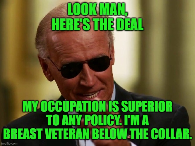 Cool Joe Biden | LOOK MAN, HERE'S THE DEAL MY OCCUPATION IS SUPERIOR TO ANY POLICY. I'M A BREAST VETERAN BELOW THE COLLAR. | image tagged in cool joe biden | made w/ Imgflip meme maker