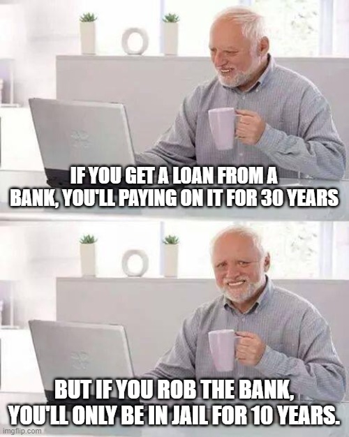 sound advice | IF YOU GET A LOAN FROM A BANK, YOU'LL PAYING ON IT FOR 30 YEARS; BUT IF YOU ROB THE BANK, YOU'LL ONLY BE IN JAIL FOR 10 YEARS. | image tagged in memes,hide the pain harold | made w/ Imgflip meme maker