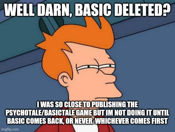 Futurama Fry Meme | WELL DARN, BASIC DELETED? I WAS SO CLOSE TO PUBLISHING THE PSYCHOTALE/BASICTALE GAME BUT IM NOT DOING IT UNTIL BASIC COMES BACK, OR NEVER. WHICHEVER COMES FIRST | image tagged in memes,futurama fry | made w/ Imgflip meme maker