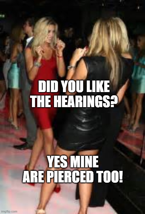 pierced Hearings |  DID YOU LIKE THE HEARINGS? YES MINE ARE PIERCED TOO! | image tagged in girls clubbing,babes | made w/ Imgflip meme maker