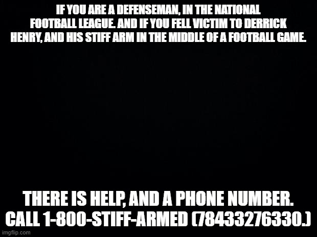 Black background | IF YOU ARE A DEFENSEMAN, IN THE NATIONAL FOOTBALL LEAGUE. AND IF YOU FELL VICTIM TO DERRICK HENRY, AND HIS STIFF ARM IN THE MIDDLE OF A FOOTBALL GAME. THERE IS HELP, AND A PHONE NUMBER. CALL 1-800-STIFF-ARMED (78433276330.) | image tagged in black background | made w/ Imgflip meme maker