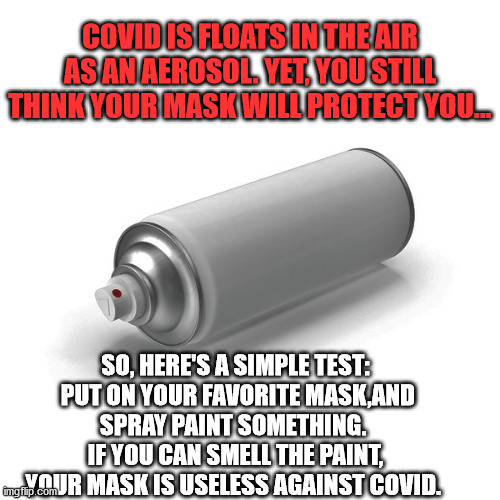 masks don't work | COVID IS FLOATS IN THE AIR AS AN AEROSOL. YET, YOU STILL THINK YOUR MASK WILL PROTECT YOU... SO, HERE'S A SIMPLE TEST:  PUT ON YOUR FAVORITE MASK,AND SPRAY PAINT SOMETHING.  IF YOU CAN SMELL THE PAINT, YOUR MASK IS USELESS AGAINST COVID. | image tagged in covid,masks,media lies,msm lies,democrats lie,the truth | made w/ Imgflip meme maker