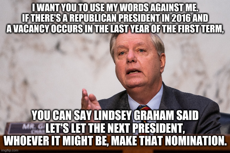 Senate Judiciary Committee Chairman Lindsey Graham in his own words | I WANT YOU TO USE MY WORDS AGAINST ME. IF THERE'S A REPUBLICAN PRESIDENT IN 2016 AND A VACANCY OCCURS IN THE LAST YEAR OF THE FIRST TERM, YOU CAN SAY LINDSEY GRAHAM SAID LET'S LET THE NEXT PRESIDENT, WHOEVER IT MIGHT BE, MAKE THAT NOMINATION. | image tagged in lindsey graham,humor,supreme court,merrick garland,amy coney barrett | made w/ Imgflip meme maker