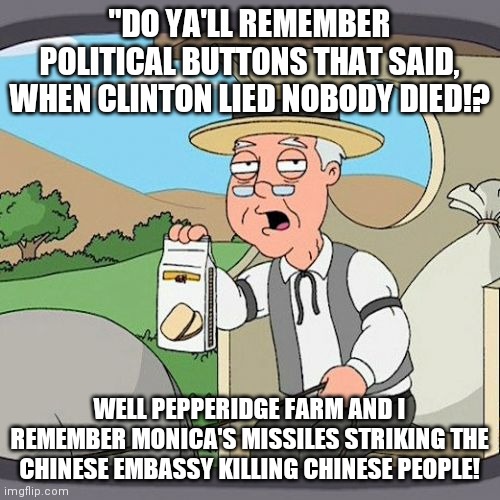 Liberal Propaganda died when Clinton lied.  Everybody died...Vince Foster...list goes on and on...and on!  So AOC bye bye! | "DO YA'LL REMEMBER POLITICAL BUTTONS THAT SAID, WHEN CLINTON LIED NOBODY DIED!? WELL PEPPERIDGE FARM AND I REMEMBER MONICA'S MISSILES STRIKING THE CHINESE EMBASSY KILLING CHINESE PEOPLE! | image tagged in pepperidge farm remembers,when,clinton,i lied,everybody,died | made w/ Imgflip meme maker