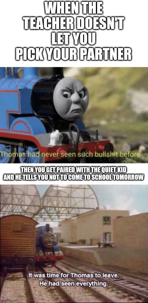 WHEN THE TEACHER DOESN'T LET YOU PICK YOUR PARTNER; THEN YOU GET PAIRED WITH THE QUIET KID AND HE TELLS YOU NOT TO COME TO SCHOOL TOMORROW | image tagged in it was time for thomas to leave,thomas had never seen such bullshit before,school,quiet | made w/ Imgflip meme maker