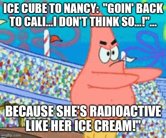 If white people still controlled musical lyrics lol | ICE CUBE TO NANCY:  "GOIN' BACK TO CALI...I DON'T THINK SO...!"... BECAUSE SHE'S RADIOACTIVE LIKE HER ICE CREAM!" | image tagged in ice cream cone patrick,nancy pelosi,snowflake,capital,nation | made w/ Imgflip meme maker