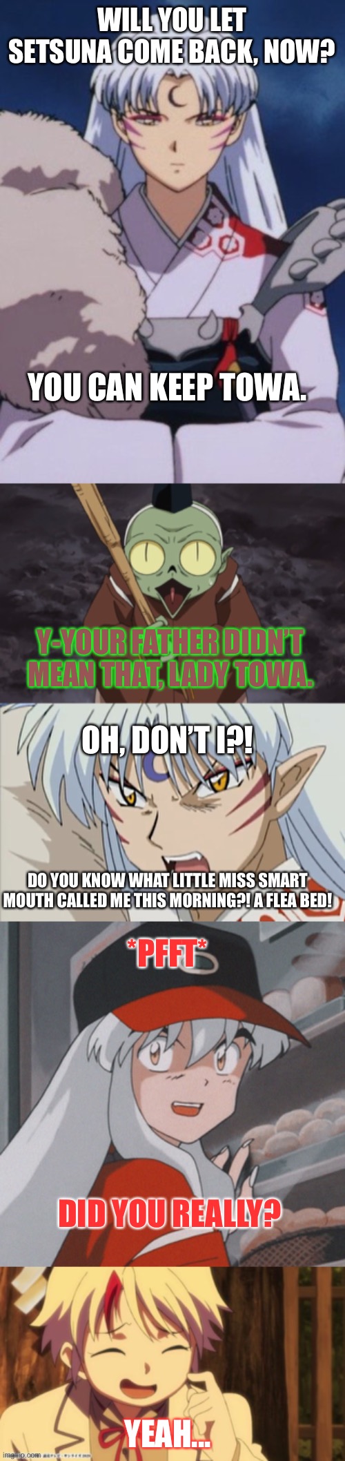 Uncle Inuyasha | WILL YOU LET SETSUNA COME BACK, NOW? YOU CAN KEEP TOWA. Y-YOUR FATHER DIDN’T MEAN THAT, LADY TOWA. OH, DON’T I?! DO YOU KNOW WHAT LITTLE MISS SMART MOUTH CALLED ME THIS MORNING?! A FLEA BED! *PFFT*; DID YOU REALLY? YEAH... | image tagged in inuyasha,yashahime,venture bros,sesshomaru,jaken,parody | made w/ Imgflip meme maker