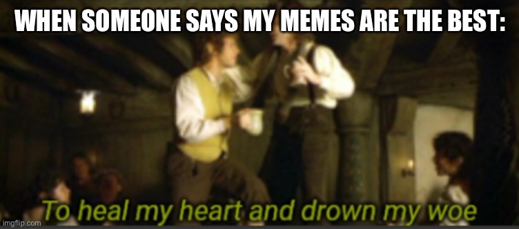 To heal my heart and drown my woe | WHEN SOMEONE SAYS MY MEMES ARE THE BEST: | image tagged in to heal my heart and drown my woe | made w/ Imgflip meme maker