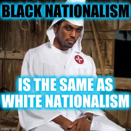 black nationalism | BLACK NATIONALISM; IS THE SAME AS WHITE NATIONALISM | image tagged in black kkk,white nationalism,black nationalism,trump 2020,stockholm syndrome,racism | made w/ Imgflip meme maker