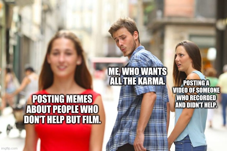 Distracted Boyfriend Meme | ME, WHO WANTS ALL THE KARMA. POSTING A VIDEO OF SOMEONE WHO RECORDED AND DIDN'T HELP. POSTING MEMES ABOUT PEOPLE WHO DON'T HELP BUT FILM. | image tagged in memes,distracted boyfriend | made w/ Imgflip meme maker
