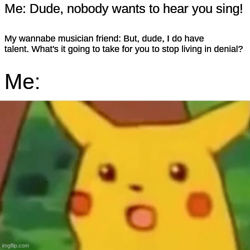 I have no words for this. | Me: Dude, nobody wants to hear you sing! My wannabe musician friend: But, dude, I do have talent. What's it going to take for you to stop living in denial? Me: | image tagged in memes,surprised pikachu,musician,talent,not a true story | made w/ Imgflip meme maker