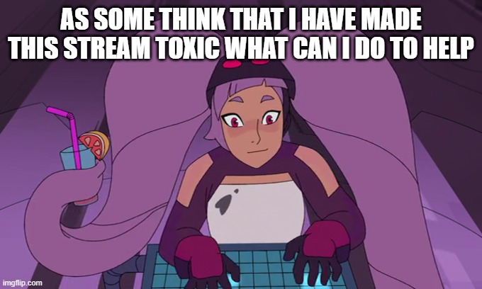 entrapta computer | AS SOME THINK THAT I HAVE MADE THIS STREAM TOXIC WHAT CAN I DO TO HELP | image tagged in entrapta computer | made w/ Imgflip meme maker