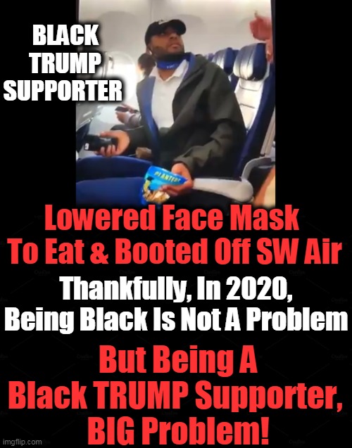 'Black Voices For Trump" Mask Does Not Fit Controlling Left Agenda | BLACK TRUMP SUPPORTER; Lowered Face Mask 
To Eat & Booted Off SW Air; Thankfully, In 2020, Being Black Is Not A Problem; But Being A Black TRUMP Supporter, 
BIG Problem! | image tagged in politics,political meme,donald trump,face mask,smart black guy,intolerance | made w/ Imgflip meme maker