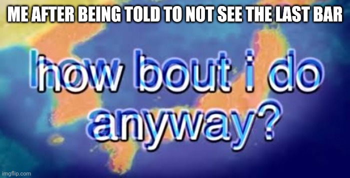 How bout i do anyway | ME AFTER BEING TOLD TO NOT SEE THE LAST BAR | image tagged in how bout i do anyway | made w/ Imgflip meme maker