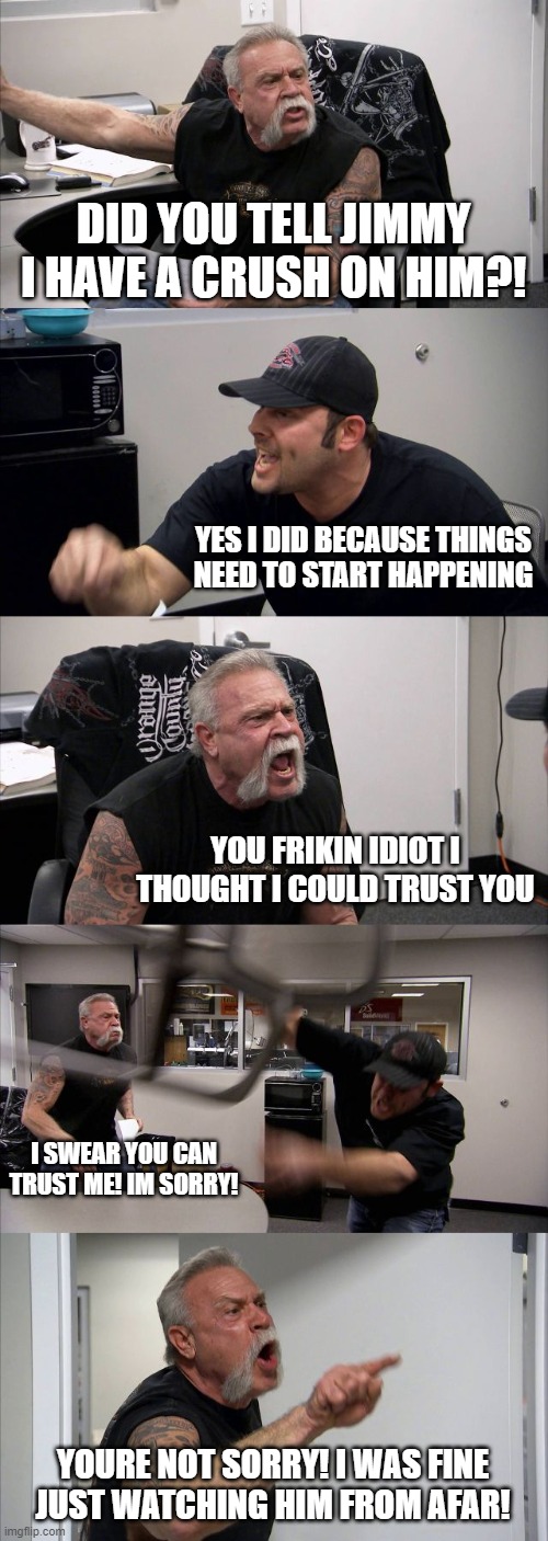 American Chopper Argument | DID YOU TELL JIMMY I HAVE A CRUSH ON HIM?! YES I DID BECAUSE THINGS NEED TO START HAPPENING; YOU FRIKIN IDIOT I THOUGHT I COULD TRUST YOU; I SWEAR YOU CAN TRUST ME! IM SORRY! YOURE NOT SORRY! I WAS FINE JUST WATCHING HIM FROM AFAR! | image tagged in memes,american chopper argument | made w/ Imgflip meme maker