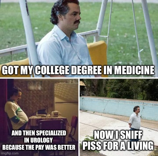 Sad Pablo Escobar | GOT MY COLLEGE DEGREE IN MEDICINE; AND THEN SPECIALIZED IN UROLOGY  BECAUSE THE PAY WAS BETTER; NOW I SNIFF PISS FOR A LIVING | image tagged in memes,sad pablo escobar | made w/ Imgflip meme maker