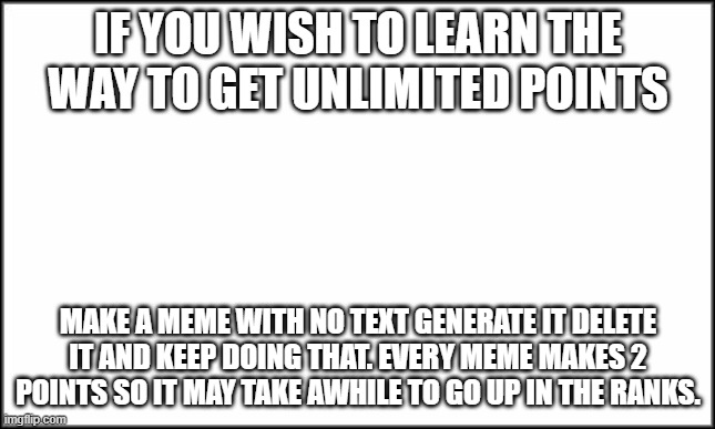 I decided to share my secrets of unlimited points that was discovered 10/14/2020 | IF YOU WISH TO LEARN THE WAY TO GET UNLIMITED POINTS; MAKE A MEME WITH NO TEXT GENERATE IT DELETE IT AND KEEP DOING THAT. EVERY MEME MAKES 2 POINTS SO IT MAY TAKE AWHILE TO GO UP IN THE RANKS. | image tagged in plain white | made w/ Imgflip meme maker