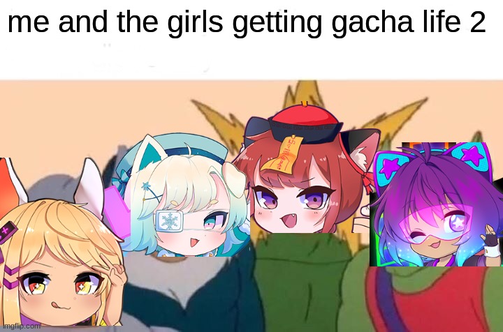 Me And The Boys | me and the girls getting gacha life 2 | image tagged in memes,me and the boys | made w/ Imgflip meme maker