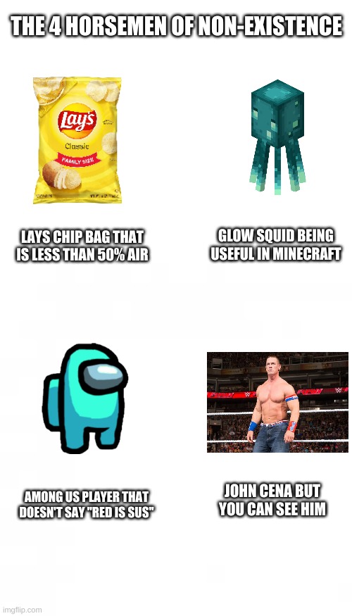 do these exist | THE 4 HORSEMEN OF NON-EXISTENCE; LAYS CHIP BAG THAT IS LESS THAN 50% AIR; GLOW SQUID BEING USEFUL IN MINECRAFT; JOHN CENA BUT YOU CAN SEE HIM; AMONG US PLAYER THAT DOESN'T SAY "RED IS SUS" | image tagged in blank white template,memes,funny,why is the fbi here,why | made w/ Imgflip meme maker