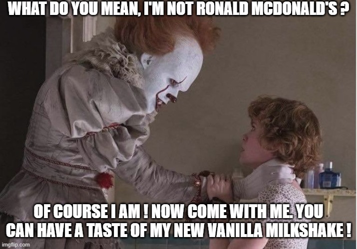 NSFW level = max | WHAT DO YOU MEAN, I'M NOT RONALD MCDONALD'S ? OF COURSE I AM ! NOW COME WITH ME. YOU CAN HAVE A TASTE OF MY NEW VANILLA MILKSHAKE ! | image tagged in memes,pennywise,beverly marsh,ronald mcdonald | made w/ Imgflip meme maker