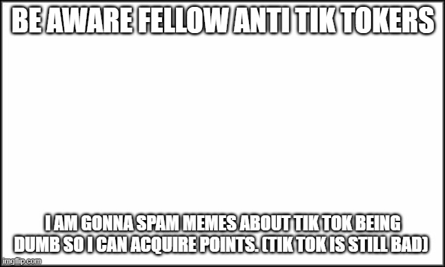 Be aware that I will do this | BE AWARE FELLOW ANTI TIK TOKERS; I AM GONNA SPAM MEMES ABOUT TIK TOK BEING DUMB SO I CAN ACQUIRE POINTS. (TIK TOK IS STILL BAD) | image tagged in plain white | made w/ Imgflip meme maker