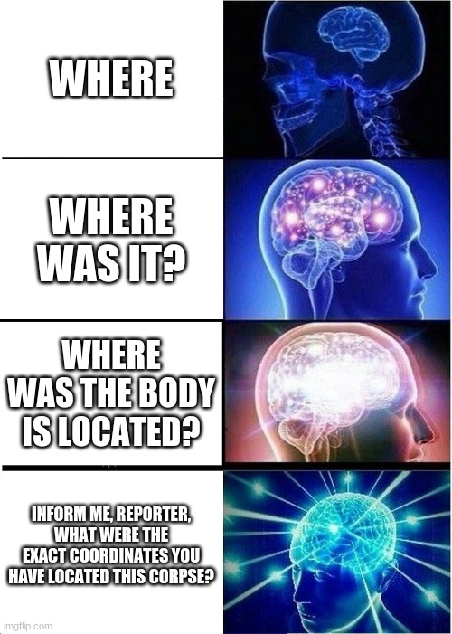 Expanding Brain Meme |  WHERE; WHERE WAS IT? WHERE WAS THE BODY IS LOCATED? INFORM ME, REPORTER, WHAT WERE THE EXACT COORDINATES YOU HAVE LOCATED THIS CORPSE? | image tagged in memes,expanding brain | made w/ Imgflip meme maker