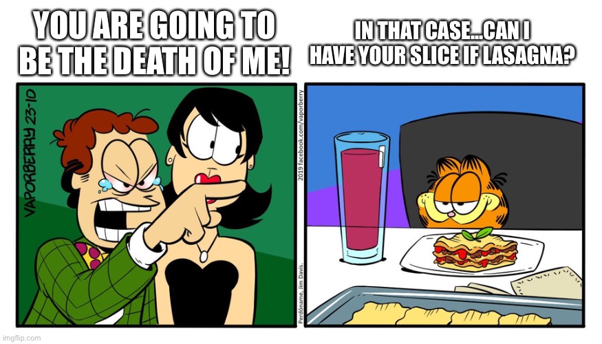John Yelling At Garfield | YOU ARE GOING TO BE THE DEATH OF ME! IN THAT CASE...CAN I HAVE YOUR SLICE IF LASAGNA? | image tagged in john yelling at garfield | made w/ Imgflip meme maker