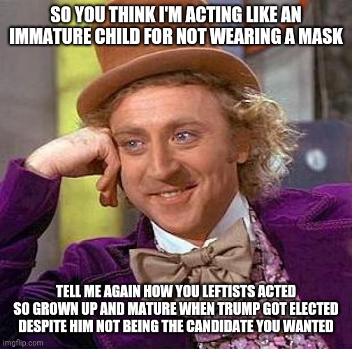 Leftist hypocrisy: masks vs Trump | SO YOU THINK I'M ACTING LIKE AN IMMATURE CHILD FOR NOT WEARING A MASK; TELL ME AGAIN HOW YOU LEFTISTS ACTED SO GROWN UP AND MATURE WHEN TRUMP GOT ELECTED DESPITE HIM NOT BEING THE CANDIDATE YOU WANTED | image tagged in memes,creepy condescending wonka,covid-19,masks,donald trump,liberal hypocrisy | made w/ Imgflip meme maker