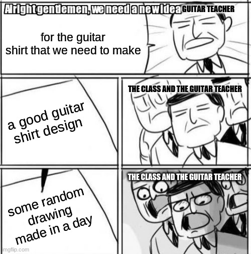 Alright class |  GUITAR TEACHER; for the guitar shirt that we need to make; THE CLASS AND THE GUITAR TEACHER; a good guitar shirt design; THE CLASS AND THE GUITAR TEACHER; some random drawing made in a day | image tagged in memes,alright gentlemen we need a new idea | made w/ Imgflip meme maker