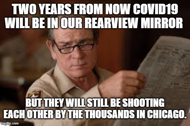 no country for old men tommy lee jones | TWO YEARS FROM NOW COVID19 WILL BE IN OUR REARVIEW MIRROR BUT THEY WILL STILL BE SHOOTING EACH OTHER BY THE THOUSANDS IN CHICAGO. | image tagged in no country for old men tommy lee jones | made w/ Imgflip meme maker