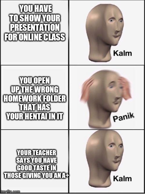 Kalm panik kalm | YOU HAVE TO SHOW YOUR PRESENTATION FOR ONLINE CLASS; YOU OPEN UP THE WRONG HOMEWORK FOLDER THAT HAS YOUR HENTAI IN IT; YOUR TEACHER SAYS YOU HAVE GOOD TASTE IN THOSE GIVING YOU AN A+ | image tagged in kalm panik kalm | made w/ Imgflip meme maker