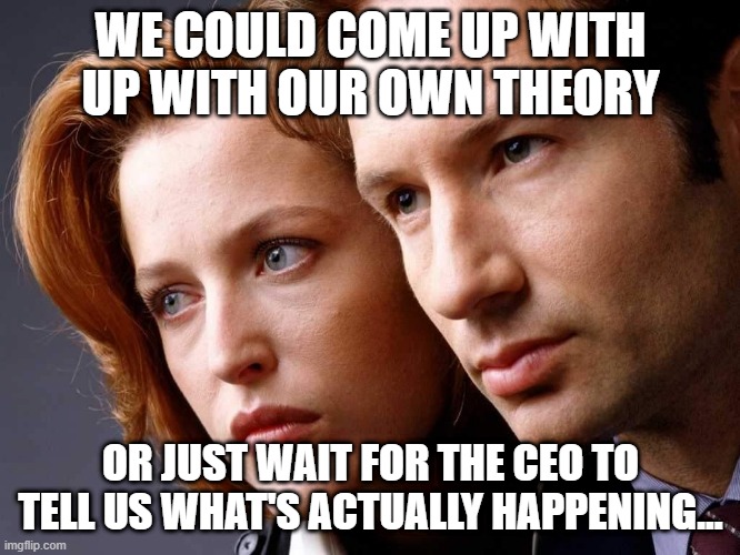Conspiracy theories | WE COULD COME UP WITH UP WITH OUR OWN THEORY; OR JUST WAIT FOR THE CEO TO TELL US WHAT'S ACTUALLY HAPPENING... | image tagged in x-files | made w/ Imgflip meme maker