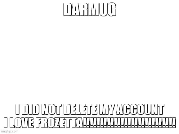 Darmug you told frozetta i deleted my account instantly. Well, no. | DARMUG; I DID NOT DELETE MY ACCOUNT
I LOVE FROZETTA!!!!!!!!!!!!!!!!!!!!!!!!!!! | image tagged in blank white template,pleasestayfrozetta | made w/ Imgflip meme maker