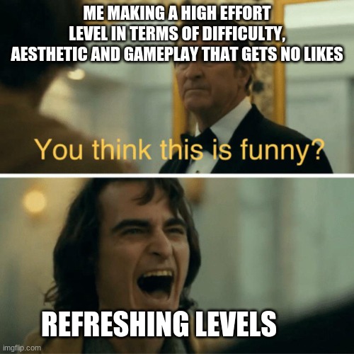 STOP THE REFRESHING LEVELS! | ME MAKING A HIGH EFFORT LEVEL IN TERMS OF DIFFICULTY, AESTHETIC AND GAMEPLAY THAT GETS NO LIKES; REFRESHING LEVELS | image tagged in you think this is funny | made w/ Imgflip meme maker