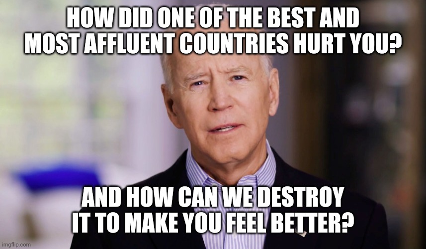 Democrats are here to help. | HOW DID ONE OF THE BEST AND MOST AFFLUENT COUNTRIES HURT YOU? AND HOW CAN WE DESTROY IT TO MAKE YOU FEEL BETTER? | image tagged in joe biden 2020 | made w/ Imgflip meme maker